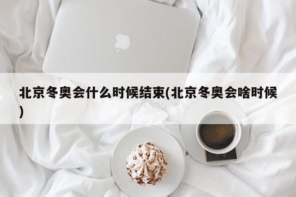 北京冬奥会什么时候结束(北京冬奥会啥时候)