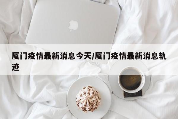 厦门疫情最新消息今天/厦门疫情最新消息轨迹