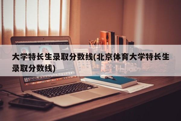大学特长生录取分数线(北京体育大学特长生录取分数线)