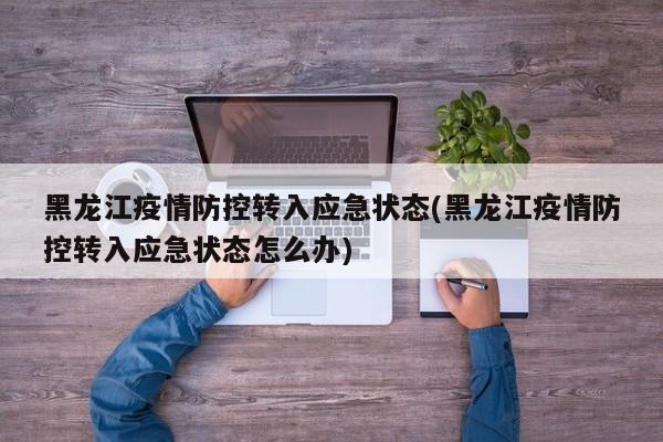 黑龙江疫情防控转入应急状态(黑龙江疫情防控转入应急状态怎么办)