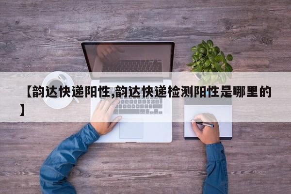 【韵达快递阳性,韵达快递检测阳性是哪里的】