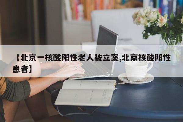 【北京一核酸阳性老人被立案,北京核酸阳性患者】
