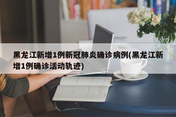 黑龙江新增1例新冠肺炎确诊病例(黑龙江新增1例确诊活动轨迹)