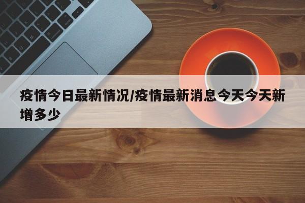 疫情今日最新情况/疫情最新消息今天今天新增多少