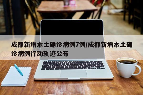 成都新增本土确诊病例7例/成都新增本土确诊病例行动轨迹公布
