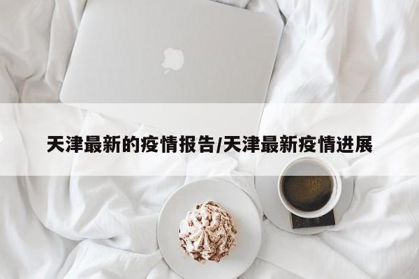 天津最新的疫情报告/天津最新疫情进展