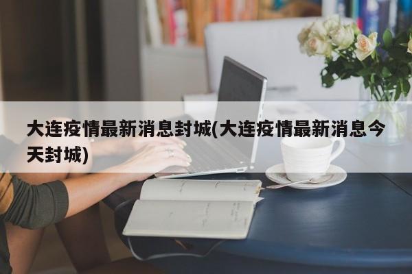 大连疫情最新消息封城(大连疫情最新消息今天封城)