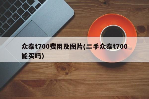 众泰t700费用及图片(二手众泰t700能买吗)