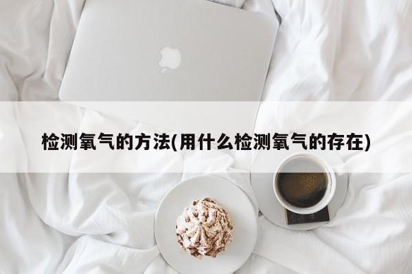 检测氧气的方法(用什么检测氧气的存在)