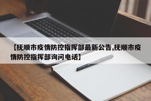 【抚顺市疫情防控指挥部最新公告,抚顺市疫情防控指挥部询问电话】