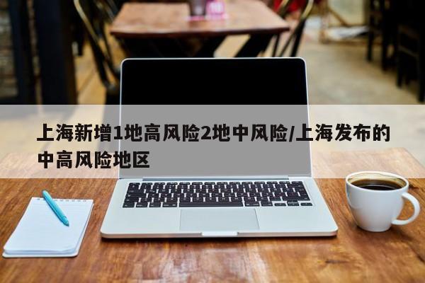 上海新增1地高风险2地中风险/上海发布的中高风险地区