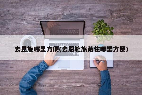 去恩施哪里方便(去恩施旅游住哪里方便)
